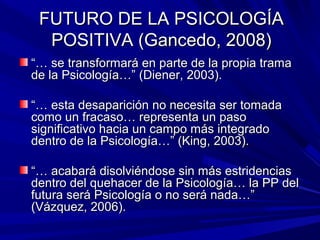 FUTURO DE LA PSICOLOGÍAFUTURO DE LA PSICOLOGÍA
POSITIVA (Gancedo, 2008)POSITIVA (Gancedo, 2008)
“…“… se transformará en parte de la propia tramase transformará en parte de la propia trama
de la Psicología…” (Diener, 2003).de la Psicología…” (Diener, 2003).
“…“… esta desaparición no necesita ser tomadaesta desaparición no necesita ser tomada
como un fracaso… representa un pasocomo un fracaso… representa un paso
significativo hacia un campo más integradosignificativo hacia un campo más integrado
dentro de la Psicología…” (King, 2003).dentro de la Psicología…” (King, 2003).
“…“… acabará disolviéndose sin más estridenciasacabará disolviéndose sin más estridencias
dentro del quehacer de la Psicología… la PP deldentro del quehacer de la Psicología… la PP del
futura será Psicología o no será nada…”futura será Psicología o no será nada…”
(Vázquez, 2006).(Vázquez, 2006).
 