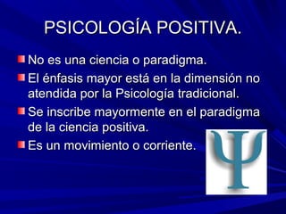 PSICOLOGÍA POSITIVA.PSICOLOGÍA POSITIVA.
No es una ciencia o paradigma.No es una ciencia o paradigma.
El énfasis mayor está en la dimensión noEl énfasis mayor está en la dimensión no
atendida por la Psicología tradicional.atendida por la Psicología tradicional.
Se inscribe mayormente en el paradigmaSe inscribe mayormente en el paradigma
de la ciencia positiva.de la ciencia positiva.
Es un movimiento o corriente.Es un movimiento o corriente.
 