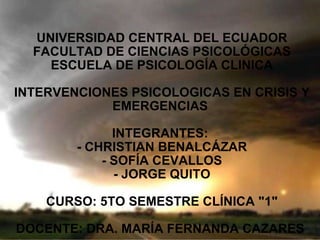 UNIVERSIDAD CENTRAL DEL ECUADOR FACULTAD DE CIENCIAS PSICOLÓGICAS ESCUELA DE PSICOLOGÍA CLINICA INTERVENCIONES PSICOLOGICAS EN CRISIS Y EMERGENCIAS  INTEGRANTES:  - CHRISTIAN BENALCÁZAR - SOFÍA CEVALLOS - JORGE QUITO CURSO: 5TO SEMESTRE CLÍNICA &quot;1&quot; DOCENTE: DRA. MARÍA FERNANDA CAZARES  