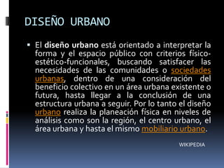 DISEÑO URBANO
 El diseño urbano está orientado a interpretar la
  forma y el espacio público con criterios físico-
  estético-funcionales, buscando satisfacer las
  necesidades de las comunidades o sociedades
  urbanas, dentro de una consideración del
  beneficio colectivo en un área urbana existente o
  futura, hasta llegar a la conclusión de una
  estructura urbana a seguir. Por lo tanto el diseño
  urbano realiza la planeación física en niveles de
  análisis como son la región, el centro urbano, el
  área urbana y hasta el mismo mobiliario urbano.
                                          WIKIPEDIA
 