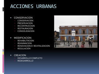 ACCIONES URBANAS
   CONSERVACION
       CONSERVACION
       PRESERVACION
       RECONTRUCCION
       RESTAURACION
       CONSOLIDACION


   MODIFICACION
       REHABILITACION
       REANIMACION
       RENOVACION O REVITALIZACION
       REGULACION


   CREACION
       DESARROLLO COMPLETO
       REDESARROLLO
 
