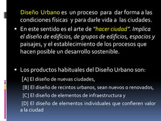 Diseño Urbano es un proceso para dar forma a las
  condiciones físicas y para darle vida a las ciudades.
 En este sentido es el arte de “hacer ciudad”. Implica
  el diseño de edificios, de grupos de edificios, espacios y
  paisajes, y el establecimiento de los procesos que
  hacen posible un desarrollo sostenible.

 Los productos habituales del Diseño Urbano son:
   [A] El diseño de nuevas ciudades,
    [B] El diseño de recintos urbanos, sean nuevos o renovados,
    [C] El diseño de elementos de infraestructura y
   [D] El diseño de elementos individuales que confieren valor
  a la ciudad
 