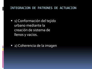 INTEGRACION DE PATRONES DE ACTUACION


 1) Conformación del tejido
  urbano mediante la
  creación de sistema de
  llenos y vacios.

 2) Coherencia de la imagen
 