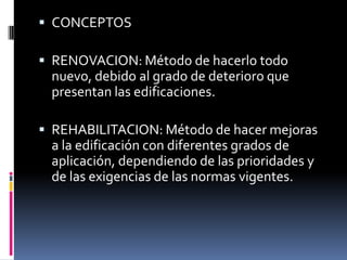  CONCEPTOS

 RENOVACION: Método de hacerlo todo
  nuevo, debido al grado de deterioro que
  presentan las edificaciones.

 REHABILITACION: Método de hacer mejoras
  a la edificación con diferentes grados de
  aplicación, dependiendo de las prioridades y
  de las exigencias de las normas vigentes.
 