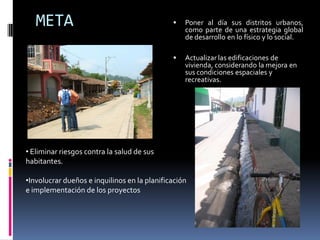 META                                          Poner al día sus distritos urbanos,
                                                  como parte de una estrategia global
                                                  de desarrollo en lo físico y lo social.

                                                 Actualizar las edificaciones de
                                                  vivienda, considerando la mejora en
                                                  sus condiciones espaciales y
                                                  recreativas.




• Eliminar riesgos contra la salud de sus
habitantes.

•Involucrar dueños e inquilinos en la planificación
e implementación de los proyectos
 