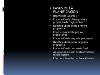  FASES DE LA
    PLANIFICACION
 Registro de las áreas
 Elaboración de plan y primera
    propuesta de mejoramiento
   Debate publico sobre primera
    propuesta
   Contra –propuesta por los
    propietarios
   Elaboración de segunda propuesta
   Debate publico sobre segunda
    propuesta
   Elaboración de propuesta final
   Aprobación de plan de Renovación y
    rehabilitación
   Informe a familias del área afectada
 