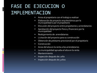 FASE DE EJECUCION O
IMPLEMENTACION
           Aviso al propietario con el trabajo a realizar
           Elaboración de proyecto arquitectónico por la
            municipalidad o por el propietario
           Discusión del proyecto entre propietarios y arrendatarios
           Aprobación del proyecto fisico y financiero por la
            municipalidad
           Realojamiento de arrendatarios
           Licitación del proyecto para su construcción
           Obtención de préstamo provisional por el propietario
           Construcción
           Aviso del alza en la renta a los arrendatarios
           La municipalidad aprueba el alza en la renta
           Mantenimiento
           Inspección después de 1 año
           Inspección después de 5 años
 