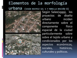 Elementos de la morfología
urbana (SEGÚN BEATRIZ GIL S Y MORELLA BRICEÑO A)
                         Según Salas(1999), los
                          proyectos de diseño
                          urbano             inciden
                          directamente sobre el
                          componente           físico
                          espacial de la ciudad
                          particularmente sobre
                          sobre el tejido urbano y
                          condicionados por los
                          aspectos económicos,
                          sociales,      históricos,
                          culturales y políticos.
 