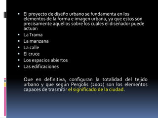  El proyecto de diseño urbano se fundamenta en los
    elementos de la forma e imagen urbana, ya que estos son
    precisamente aquellos sobre los cuales el diseñador puede
    actuar:
   La Trama
   La manzana
   La calle
   El cruce
   Los espacios abiertos
   Las edificaciones

    Que en definitiva, configuran la totalidad del tejido
    urbano y que según Pergolis (2002) son los elementos
    capaces de trasmitir el significado de la ciudad.
 