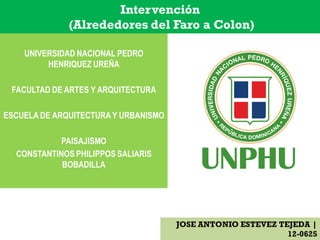 UNIVERSIDAD NACIONAL PEDRO
HENRIQUEZ UREÑA
FACULTAD DE ARTES Y ARQUITECTURA
ESCUELA DE ARQUITECTURAY URBANISMO
PAISAJISMO
CONSTANTINOS PHILIPPOS SALIARIS
BOBADILLA
JOSE ANTONIO ESTEVEZ TEJEDA |
12-0625
Intervención
(Alrededores del Faro a Colon)
 