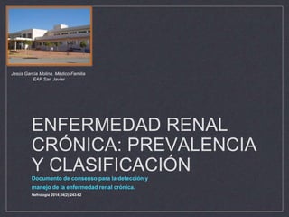 ENFERMEDAD RENAL
CRÓNICA: PREVALENCIA
Y CLASIFICACIÓN
Documento de consenso para la detección y
manejo de la enfermedad renal crónica.
Nefrologia 2014;34(2):243-62
Jesús García Molina. Médico Familia
EAP San Javier
 