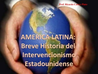 Prof. Ricardo Castro Pinto AMERICA LATINA:  Breve Historia del  Intervencionismo Estadounidense 