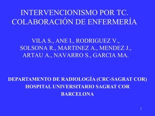 INTERVENCIONISMO POR TC.
 COLABORACIÓN DE ENFERMERÍA

      VILA S., ANE I., RODRIGUEZ V.,
   SOLSONA R., MARTINEZ A., MENDEZ J.,
    ARTAU A., NAVARRO S., GARCIA MA.


DEPARTAMENTO DE RADIOLOGÍA (CRC-SAGRAT COR)
     HOSPITAL UNIVERSITARIO SAGRAT COR
                BARCELONA

                                         1
 