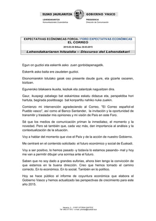 Navarra, 2 – 01007 VITORIA-GASTEIZ
Tef. 945 017 972 – e-mail: prentsa@euskadi.eus
LEHENDAKARITZA
Komunikaziorako Zuzendaritza
PRESIDENCIA
Dirección de Comunicación
EXPECTATIVAS ECÓNOMICAS FOROA / FORO EXPECTATIVAS ECONÓMICAS
EL CORREO
2015-03-30 Bilbao 30-03-2015
Lehendakariaren hitzaldia – Discurso del Lehendakari
Egun on guztioi eta eskerrik asko zuen gonbidapenagatik.
Eskerrik asko baita ere zaudeten guztioi.
Ekonomiarekin lotutako gaiak oso presente daude gure, eta gizarte osoaren,
bizitzan.
Eguneroko bilakaera ikusita, kezkak eta zalantzak nagusitzen dira.
Gaur, ikuspegi zabalago bat eskaintzea eskatu didazue eta, perspektiba hori
hartuta, begirada positiboago bat konpartitu nahiko nuke zuekin.
Comienzo mi intervención agradeciendo al Correo, "El Correo español-el
Pueblo vasco", así como al Banco Santander, la invitación y la oportunidad de
transmitir y trasladar mis opiniones y mi visión de País en este Foro.
Sé que los medios de comunicación priman la inmediatez, el momento y la
novedad. Pero sé también que, cada vez más, dan importancia al análisis y la
contextualización de la situación.
Voy a hablar del momento que vive el País y de la acción de nuestro Gobierno.
Me centraré en el contenido solicitado: el futuro económico y social de Euskadi.
Voy a ser positivo, lo hemos pasado -y todavía lo estamos pasando- mal y hoy
me van a permitir dibujar una sonrisa ante el futuro.
Saben que no soy dado a grandes euforias, ahora bien tengo la convicción de
que estamos en la buena dirección. Creo que hemos tomado el camino
correcto. En lo económico. En lo social. También en lo político.
Hoy se hace público el informe de coyuntura económica que elabora el
Gobierno Vasco y hemos actualizado las perspectivas de crecimiento para este
año 2015.
 