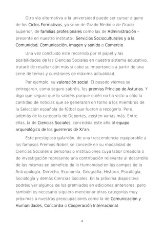 4
Otra vía alternativa a la universidad puede ser cursar alguno
de los Ciclos FormativosCiclos FormativosCiclos FormativosCiclos Formativos, ya sean de Grado Medio o de Grado
Superior, de familias profesionalesfamilias profesionalesfamilias profesionalesfamilias profesionales como las de AdministraciónAdministraciónAdministraciónAdministración –
presente en nuestro instituto-, Servicios SocioculturaServicios SocioculturaServicios SocioculturaServicios Socioculturales y a lales y a lales y a lales y a la
ComunidadComunidadComunidadComunidad; Comunicación,Comunicación,Comunicación,Comunicación, imagen y sonidoimagen y sonidoimagen y sonidoimagen y sonido o ComercioComercioComercioComercio.
Una vez concluido este recorrido por el papel y las
posibilidades de las Ciencias Sociales en nuestro sistema educativo,
trataré de resaltar aún más si cabe su importancia a partir de una
serie de temas y cuestiones de máxima actualidad.
Por ejemplo, su valoración socialvaloración socialvaloración socialvaloración social. El pasado viernes se
entregaron, como seguro sabréis, los premios Príncipe de Asturiaspremios Príncipe de Asturiaspremios Príncipe de Asturiaspremios Príncipe de Asturias. Y
digo que seguro que lo sabréis porque quién no ha visto u oído la
cantidad de noticias que se generaron en torno a los miembros de
la Selección española de fútbol que fueron a recogerlo. Pero,
además de la categoría de Deportes, existen varias más. Entre
ellas, la de CienciasCienciasCienciasCiencias SocialesSocialesSocialesSociales, concedida este año al equipoequipoequipoequipo
arqueológico de los guearqueológico de los guearqueológico de los guearqueológico de los guerreros de Xi’an.rreros de Xi’an.rreros de Xi’an.rreros de Xi’an.
Este prestigioso galardón, de una trascendencia equiparable a
los famosos Premios Nobel, se concede en su modalidad de
Ciencias Sociales a personas o instituciones cuya labor creadora o
de investigación represente una contribución relevante al desarrollo
de las mismas en beneficio de la Humanidad en los campos de la
Antropología, Derecho, Economía, Geografía, Historia, Psicología,
Sociología y demás Ciencias Sociales. En la próxima diapositiva
podréis ver algunos de los premiados en ediciones anteriores, pero
también es necesario siquiera mencionar otras categorías muy
próximas a nuestras preocupaciones como la de Comunicación yComunicación yComunicación yComunicación y
Humanidades, ConcordiaHumanidades, ConcordiaHumanidades, ConcordiaHumanidades, Concordia o Cooperación InternacionalCooperación InternacionalCooperación InternacionalCooperación Internacional.
 