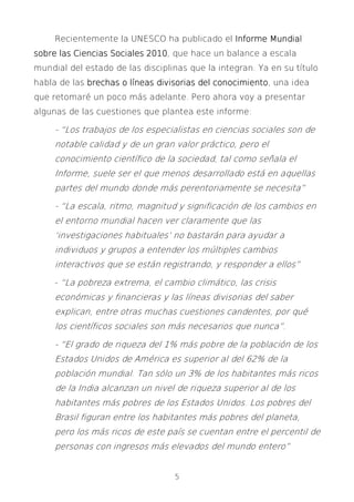 5
Recientemente la UNESCO ha publicado el Informe MundialInforme MundialInforme MundialInforme Mundial
sobresobresobresobre las Ciencias Sociales 2010las Ciencias Sociales 2010las Ciencias Sociales 2010las Ciencias Sociales 2010, que hace un balance a escala
mundial del estado de las disciplinas que la integran. Ya en su título
habla de las brechas o líneas divisorias del conocimientobrechas o líneas divisorias del conocimientobrechas o líneas divisorias del conocimientobrechas o líneas divisorias del conocimiento, una idea
que retomaré un poco más adelante. Pero ahora voy a presentar
algunas de las cuestiones que plantea este informe:
- “Los trabajos de los especialistas en ciencias sociales son de
notable calidad y de un gran valor práctico, pero el
conocimiento científico de la sociedad, tal como señala el
Informe, suele ser el que menos desarrollado está en aquellas
partes del mundo donde más perentoriamente se necesita”
- “La escala, ritmo, magnitud y significación de los cambios en
el entorno mundial hacen ver claramente que las
‘investigaciones habituales’ no bastarán para ayudar a
individuos y grupos a entender los múltiples cambios
interactivos que se están registrando, y responder a ellos”
- “La pobreza extrema, el cambio climático, las crisis
económicas y financieras y las líneas divisorias del saber
explican, entre otras muchas cuestiones candentes, por qué
los científicos sociales son más necesarios que nunca”.
- “El grado de riqueza del 1% más pobre de la población de los
Estados Unidos de América es superior al del 62% de la
población mundial. Tan sólo un 3% de los habitantes más ricos
de la India alcanzan un nivel de riqueza superior al de los
habitantes más pobres de los Estados Unidos. Los pobres del
Brasil figuran entre los habitantes más pobres del planeta,
pero los más ricos de este país se cuentan entre el percentil de
personas con ingresos más elevados del mundo entero”
 