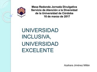 Mesa Redonda Jornada Divulgativa
Servicio de Atención a la Diversidad
de la Universidad de Córdoba
16 de marzo de 2017
UNIVERSIDAD
INCLUSIVA,
UNIVERSIDAD
EXCELENTE
Azahara Jiménez Millán
 