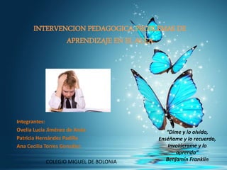 INTERVENCION PEDAGOGICA PROBLEMAS DE
APRENDIZAJE EN EL AULA
Integrantes:
Ovelia Lucia Jiménez de Anda
Patricia Hernández Padilla
Ana Cecilia Torres González
COLEGIO MIGUEL DE BOLONIA
“Dime y lo olvido,
Enséñame y lo recuerdo,
Involúcrame y lo
aprendo”
Benjamín Franklin
 