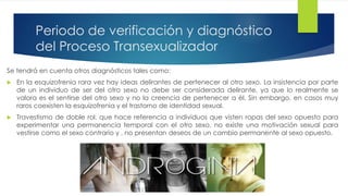 Periodo de verificación y diagnóstico
del Proceso Transexualizador
Se tendrá en cuenta otros diagnósticos tales como:
 En la esquizofrenia rara vez hay ideas delirantes de pertenecer al otro sexo. La insistencia por parte
de un individuo de ser del otro sexo no debe ser considerada delirante, ya que lo realmente se
valora es el sentirse del otro sexo y no la creencia de pertenecer a él. Sin embargo, en casos muy
raros coexisten la esquizofrenia y el trastorno de identidad sexual.
 Travestismo de doble rol, que hace referencia a individuos que visten ropas del sexo opuesto para
experimentar una permanencia temporal con el otro sexo, no existe una motivación sexual para
vestirse como el sexo contrario y , no presentan deseos de un cambio permanente al sexo opuesto.
 