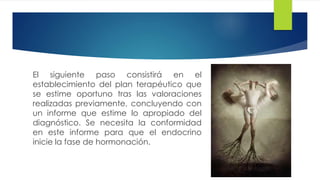 El siguiente paso consistirá en el
establecimiento del plan terapéutico que
se estime oportuno tras las valoraciones
realizadas previamente, concluyendo con
un informe que estime lo apropiado del
diagnóstico. Se necesita la conformidad
en este informe para que el endocrino
inicie la fase de hormonación.
 