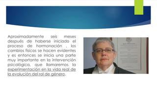Aproximadamente seis meses
después de haberse iniciado el
proceso de hormonación , los
cambios físicos se hacen evidentes
y es entonces se inicia una parte
muy importante en la intervención
psicológica, que llamaremos la
experimentación en la vida real de
la evolución del rol de género.
 