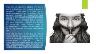 Para ello el paciente adopta vivir en el
género deseado, con lo que se pone a
prueba la capacidad para funcionar en
el género preferido y lo adecuado de los
recursos sociales y psicológicos que
posee. El o la transexual presenta en este
momento características físicas propias
del sexo deseado y adoptará entonces
la forma de vestir, hablar, andar y
moverse que considere más acorde con
el tipo de hombre y/o mujer que desee
ser.
Una vez definido el rol que se desea
asumir dentro de la gama existente en el
género deseado, es posible que sea
conveniente trabajar algunas
características como pueden ser estilos
de comunicación, comunicación no
verbal, etc... , que facilite la adaptación.
 