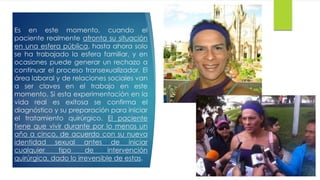 Es en este momento, cuando el
paciente realmente afronta su situación
en una esfera pública, hasta ahora solo
se ha trabajado la esfera familiar, y en
ocasiones puede generar un rechazo a
continuar el proceso transexualizador. El
área laboral y de relaciones sociales van
a ser claves en el trabajo en este
momento. Si esta experimentación en la
vida real es exitosa se confirma el
diagnóstico y su preparación para iniciar
el tratamiento quirúrgico. El paciente
tiene que vivir durante por lo menos un
año a cinco, de acuerdo con su nueva
identidad sexual antes de iniciar
cualquier tipo de intervención
quirúrgica, dado lo irreversible de estas.
 