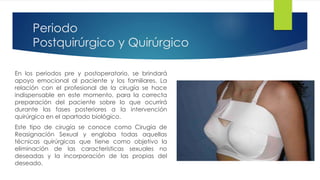 Periodo
Postquirúrgico y Quirúrgico
En los periodos pre y postoperatorio, se brindará
apoyo emocional al paciente y los familiares. La
relación con el profesional de la cirugía se hace
indispensable en este momento, para la correcta
preparación del paciente sobre lo que ocurrirá
durante las fases posteriores a la intervención
quirúrgica en el apartado biológico.
Este tipo de cirugía se conoce como Cirugía de
Reasignación Sexual y engloba todas aquellas
técnicas quirúrgicas que tiene como objetivo la
eliminación de las características sexuales no
deseadas y la incorporación de las propias del
deseado.
 