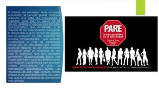 El trabajo del psicólogo tiene un papel
importante, la persona puede continuar
sintiendo una falta de comodidad y
habilidad para vivir su nuevo rol de
género, posibles consecuencias del estrés
post-traumático que acompaña a la
mayoría de las intervenciones quirúrgicas.
Es destacable el gran número de suicidios
que se producen en este momento del
proceso transexualizador, que parecen
correlacionar a nivel de experiencia
clínica con las dificultades que pueden
aparecer después de las intervenciones
quirúrgicas, estas en ocasiones no son
todo lo acertadas que sería deseable,
generando discapacidades físicas que
hacen que vuelva a poner al transexual en
una situación problemática con su propio
cuerpo (reiniciándose el ciclo). La
intervención psicológica puede ser
necesaria de por vida aunque estaría
dirigida a un acompañamiento del sujeto
mas que a un programa de intervención
más definido.
 