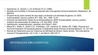 REFERENCIAS BIBLIOGRÁFICAS
• Asscheman, H., Gooren, L.J.G. & Ekiund, P.L.E. (1989).
• Mortality and morbidity in transsexual patienets with cross-gender hormone treatament. Metabolism, 38,
869-873.
• Proyecto de ley sobre cambio de sexo legal y el derecho a la identidad de género, en: BSTc
Transexualidad, ciencia y política. Nº1. Sep., dici., 1999. 12-16.
• Protocolo de tratamiento médico de la transexualidad en: BSTc Transexualidad, ciencia y política.
Colectivo de transexuales de Catalunya. nº3. Año 2000. 19-22.
• Identificación, desidentificación, identidad. Kim Pérez F. 2001.
• Meyer,W.J., Webb, A., Stuart, C.A., Finkeistein, J.W., Lawrence, B., Walker, PA. (1986). Physical and
hormonal evaluation of transseual patients. A longitudinal study. Archives of Sexual Behavior, 15, 121-138.
• Normas de Tratamiento para los Trastornos de Identidad de Género. Sexta Versión. The International
Journal of Transgenderism, Vol. 5, No. 1, Jan-March, 2001-05-17.
 