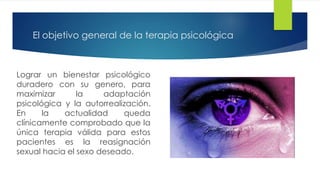 El objetivo general de la terapia psicológica
Lograr un bienestar psicológico
duradero con su genero, para
maximizar la adaptación
psicológica y la autorrealización.
En la actualidad queda
clínicamente comprobado que la
única terapia válida para estos
pacientes es la reasignación
sexual hacia el sexo deseado.
 