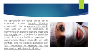 La aplicación en estos casos de la
conocida como terapia tríadica,
compuesta por la experiencia en la
vida real en el rol deseado, la
hormonación para el género deseado
y la cirugía para cambiar los genitales
y las otras características sexuales. La
experiencia clínica constata, en este
sentido, que no todas las personas con
TIG, necesitan o desean los tres
elementos de la terapia tríadica.
 