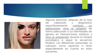 Algunas personas, después de la fase
de valoración y diagnóstico
espontáneamente cambian sus
aspiraciones; otros se adaptan de
forma adecuada a sus identidades de
género sin intervenciones médicas y
otros se arrepienten durante la terapia
psicológica a seguir la secuencia
tríadica. Las diferencias personales se
subrayan como aspectos a tener
especialmente en cuenta en estos
pacientes.
 