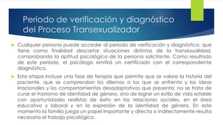 Periodo de verificación y diagnóstico
del Proceso Transexualizador
 Cualquier persona puede acceder al periodo de verificación y diagnóstico, que
tiene como finalidad descartar situaciones distintas de la transexualidad,
comprobando la aptitud psicológica de la persona solicitante. Como resultado
de este periodo, el psicólogo emitirá un certificado con el correspondiente
diagnóstico.
 Esta etapa incluye una fase de terapia que permite que se valore la historia del
paciente, que se comprendan los dilemas a los que se enfrenta y las ideas
irracionales y los comportamientos desadaptativos que presenta; no se trata de
curar el trastorno de identidad de género, sino de lograr un estilo de vida estable
con oportunidades realistas de éxito en las relaciones sociales, en el área
educativo y laboral y en la expresión de la identidad de género. En este
momento la familia juega un papel importante y directa o indirectamente resulta
necesario el trabajo psicológico.
 