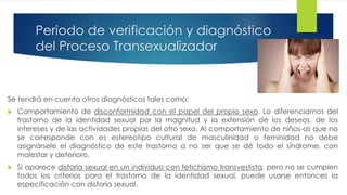 Periodo de verificación y diagnóstico
del Proceso Transexualizador
Se tendrá en cuenta otros diagnósticos tales como:
 Comportamiento de disconformidad con el papel del propio sexo. Lo diferenciamos del
trastorno de la identidad sexual por la magnitud y la extensión de los deseos, de los
intereses y de las actividades propias del otro sexo. Al comportamiento de niños-as que no
se corresponde con es estereotipo cultural de masculinidad o feminidad no debe
asignársele el diagnóstico de este trastorno a no ser que se dé todo el síndrome, con
malestar y deterioro.
 Si aparece disforia sexual en un individuo con fetichismo transvestista, pero no se cumplen
todos los criterios para el trastorno de la identidad sexual, puede usarse entonces la
especificación con disforia sexual.
 
