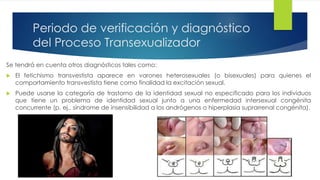 Periodo de verificación y diagnóstico
del Proceso Transexualizador
Se tendrá en cuenta otros diagnósticos tales como:
 El fetichismo transvestista aparece en varones heterosexuales (o bisexuales) para quienes el
comportamiento transvestista tiene como finalidad la excitación sexual.
 Puede usarse la categoría de trastorno de la identidad sexual no especificado para los individuos
que tiene un problema de identidad sexual junto a una enfermedad intersexual congénita
concurrente (p. ej., síndrome de insensibilidad a los andrógenos o hiperplasia suprarrenal congénita).
 
