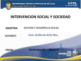 INTERVENCION SOCIAL Y SOCIEDAD

MAESTRIA:   GESTION Y DESARROLLO SOCIAL

NOMBRES        Econ. Guillermo Brito Msc.




FECHA:          Noviembre/11 – Mayo/12

                                            1
 