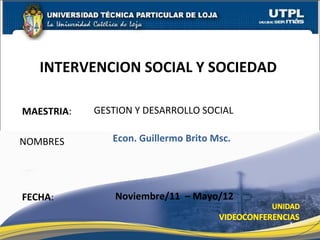 INTERVENCION SOCIAL Y SOCIEDAD

MAESTRIA:   GESTION Y DESARROLLO SOCIAL

NOMBRES        Econ. Guillermo Brito Msc.




FECHA:          Noviembre/11 – Mayo/12

                                            1
 