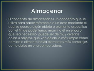• El concepto de almacenar es un concepto que se
utiliza para hacer referencia a un acto mediante el
cual se guarda algún objeto o elemento específico
con el fin de poder luego recurrir a él en el caso
que sea necesario, puede ser de muy diversas
cosas u objetos, que van desde lo más simple como
comida o alimento hasta elementos más complejos,
como datos en una computadora.
 