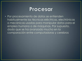 • Por procesamiento de datos se entienden
habitualmente las técnicas eléctricas, electrónicas
o mecánicas usadas para manipular datos para el
empleo humano o de máquinas. Por supuesto,
dado que se ha avanzado mucho en la
comparación entre computadoras y cerebros
 