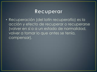 • Recuperación (del latín recuperatĭo) es la
acción y efecto de recuperar o recuperarse
(volver en sí o a un estado de normalidad,
volver a tomar lo que antes se tenía,
compensar).
 