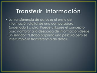 • La transferencia de datos es el envío de
información digital de una computadora
(ordenador) a otra. Puede utilizarse el concepto
para nombrar a la descarga de información desde
un servidor: “Estaba bajando una película pero se
interrumpió la transferencia de datos”.
 