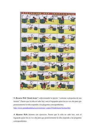 3- Recurso Web “fondo lector”, seleccionando la opción: “contestar a preguntas de una
lectura”. Puesto que la niña no sabe leer, será el logopeda quien lea en voz alta para que
posteriormente la niña responda a las preguntas correspondientes.
http://www.juntadeandalucia.es/averroes/~cepco3/fondolector/lectura.htm
4- Recurso Web: lecturas con ejercicios. Puesto que la niña no sabe leer, será el
logopeda quien lea en voz alta para que posteriormente la niña responda a las preguntas
correspondientes.
 