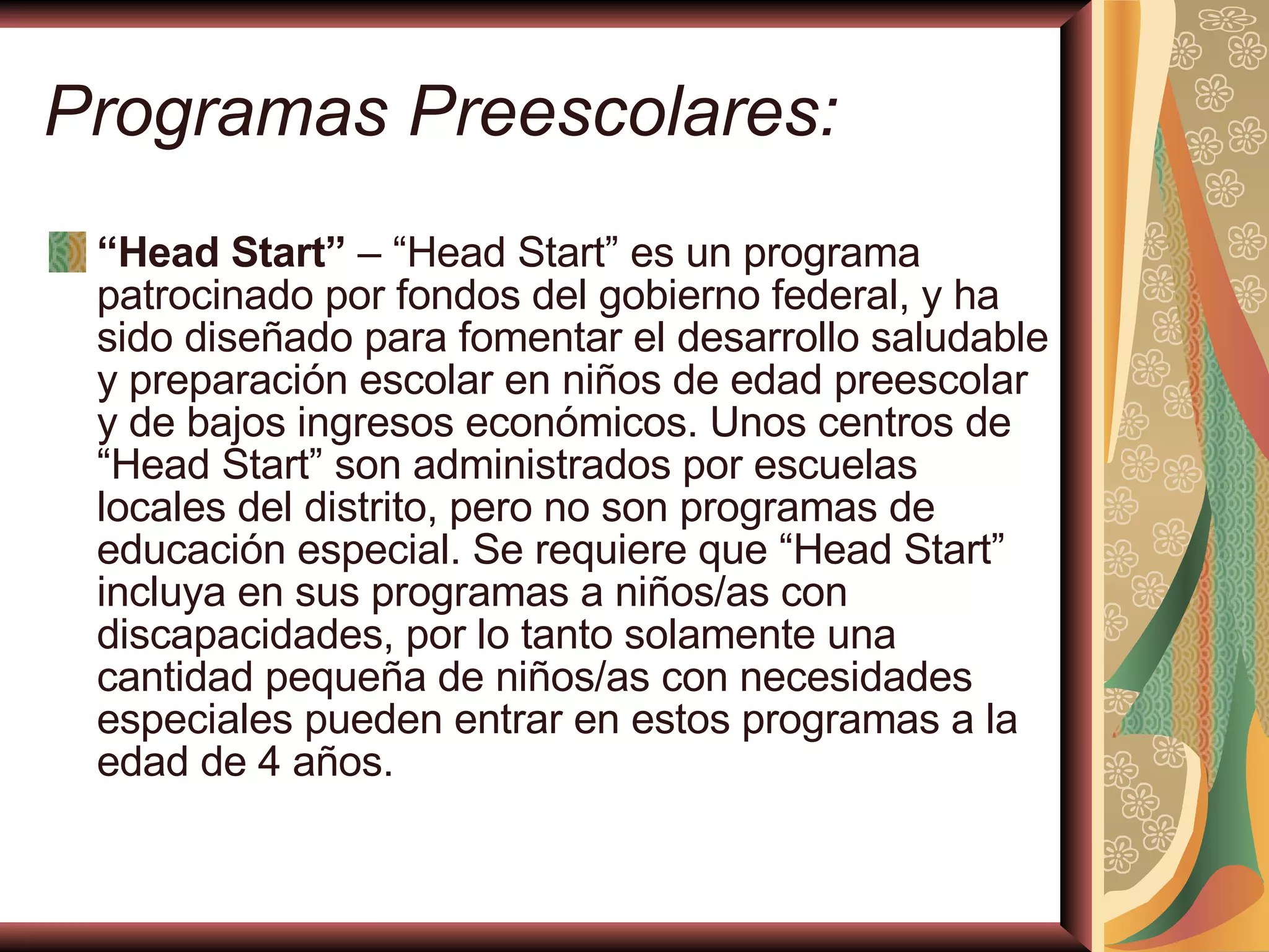 Programas Preescolares:   “ Head Start”  – “Head Start” es un programa patrocinado por fondos del gobierno federal, y ha sido diseñado para fomentar el desarrollo saludable y preparación escolar en niños de edad preescolar y de bajos ingresos económicos. Unos centros de “Head Start” son administrados por escuelas locales del distrito, pero no son programas de educación especial. Se requiere que “Head Start” incluya en sus programas a niños/as con discapacidades, por lo tanto solamente una cantidad pequeña de niños/as con necesidades especiales pueden entrar en estos programas a la edad de 4 años. 