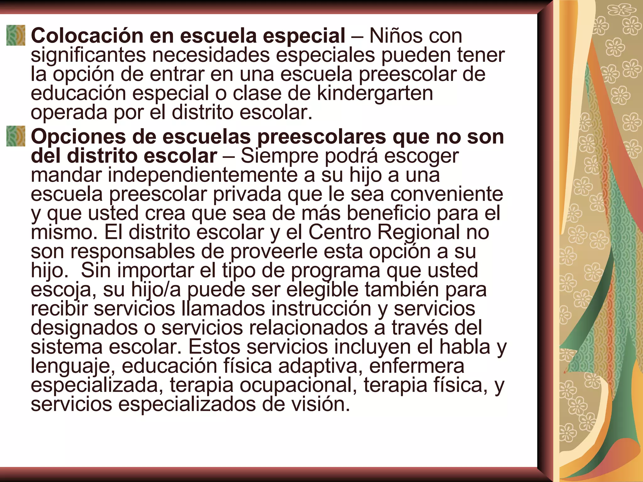 Colocación en escuela especial  – Niños con significantes necesidades especiales pueden tener la opción de entrar en una escuela preescolar de educación especial o clase de kindergarten operada por el distrito escolar. Opciones de escuelas preescolares que no son del distrito escolar  – Siempre podrá escoger mandar independientemente a su hijo a una escuela preescolar privada que le sea conveniente y que usted crea que sea de más beneficio para el mismo. El distrito escolar y el Centro Regional no son responsables de proveerle esta opción a su hijo.  Sin importar el tipo de programa que usted escoja, su hijo/a puede ser elegible también para recibir servicios llamados instrucción y servicios designados o servicios relacionados a través del sistema escolar. Estos servicios incluyen el habla y lenguaje, educación física adaptiva, enfermera especializada, terapia ocupacional, terapia física, y servicios especializados de visión.  