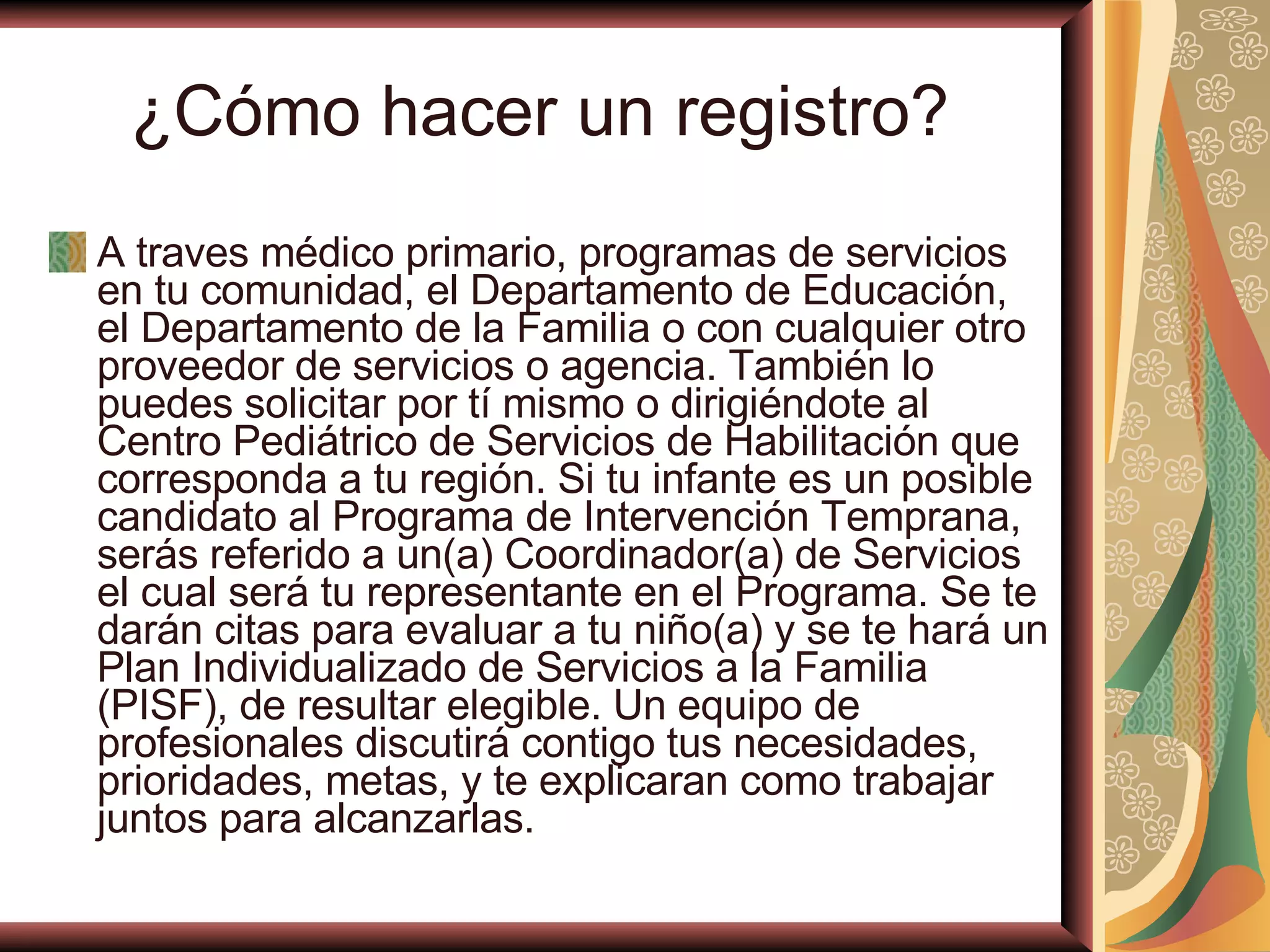 ¿Cómo hacer un registro ?  A traves médico primario, programas de servicios en tu comunidad, el Departamento de Educación, el Departamento de la Familia o con cualquier otro proveedor de servicios o agencia. También lo puedes solicitar por tí mismo o dirigiéndote al Centro Pediátrico de Servicios de Habilitación que corresponda a tu región. Si tu infante es un posible candidato al Programa de Intervención Temprana, serás referido a un(a) Coordinador(a) de Servicios el cual será tu representante en el Programa. Se te darán citas para evaluar a tu niño(a) y se te hará un Plan Individualizado de Servicios a la Familia (PISF), de resultar elegible. Un equipo de profesionales discutirá contigo tus necesidades, prioridades, metas, y te explicaran como trabajar juntos para alcanzarlas.   