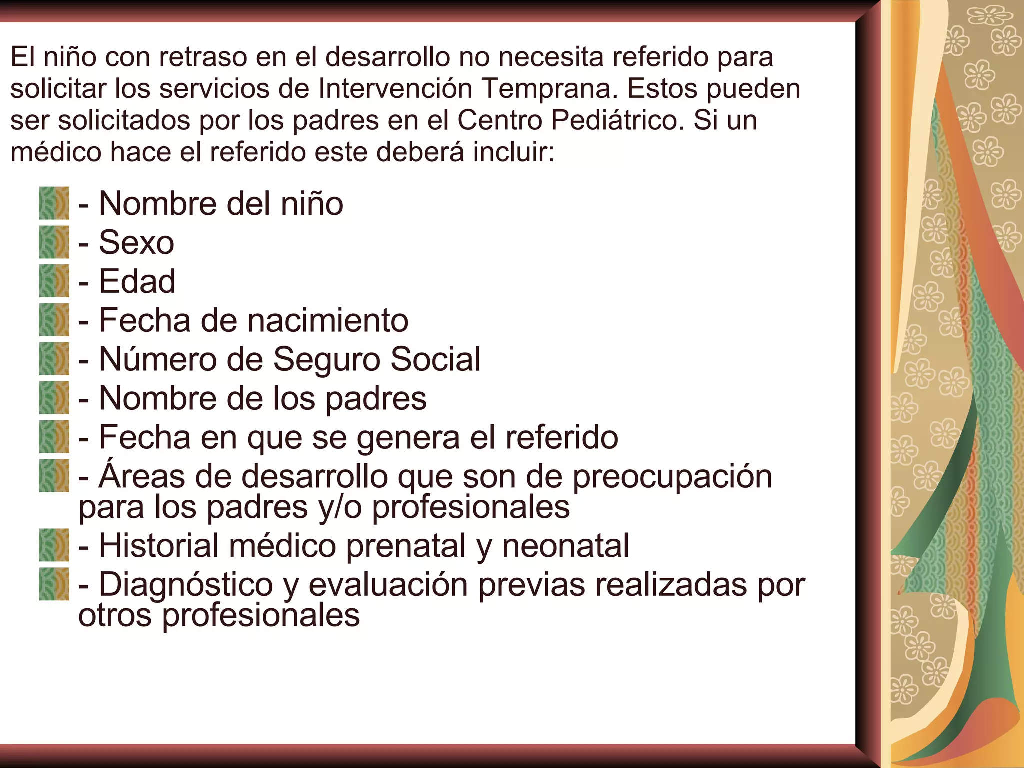 El niño con retraso en el desarrollo no necesita referido para solicitar los servicios de Intervención Temprana. Estos pueden ser solicitados por los padres en el Centro Pediátrico. Si un médico hace el referido este deberá incluir: - Nombre del niño  - Sexo  - Edad  - Fecha de nacimiento  - Número de Seguro Social  - Nombre de los padres  - Fecha en que se genera el referido  - Áreas de desarrollo que son de preocupación para los padres y/o profesionales  - Historial médico prenatal y neonatal  - Diagnóstico y evaluación previas realizadas por otros profesionales 