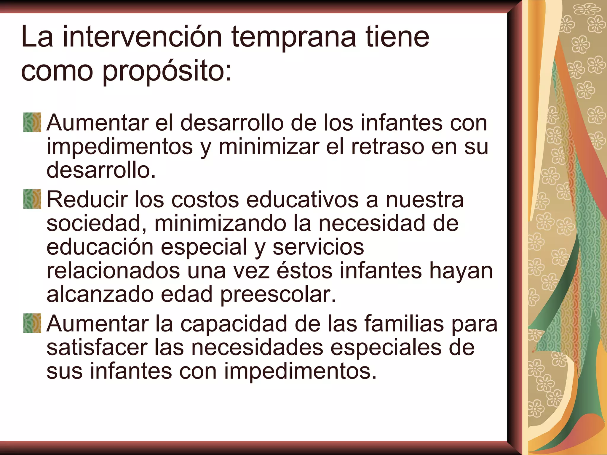 La intervención temprana tiene como propósito:   Aumentar el desarrollo de los infantes con impedimentos y minimizar el retraso en su desarrollo. Reducir los costos educativos a nuestra sociedad, minimizando la necesidad de educación especial y servicios relacionados una vez éstos infantes hayan alcanzado edad preescolar. Aumentar la capacidad de las familias para satisfacer las necesidades especiales de sus infantes con impedimentos. 