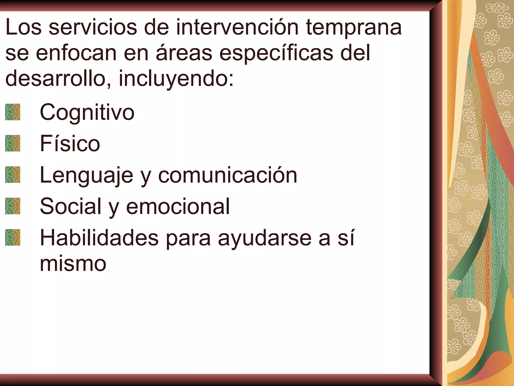 Los servicios de intervención temprana se enfocan en áreas específicas del desarrollo, incluyendo: Cognitivo Físico Lenguaje y comunicación Social y emocional Habilidades para ayudarse a sí mismo 