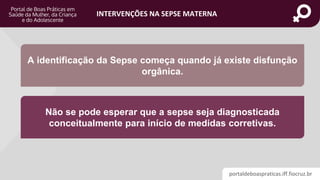 portaldeboaspraticas.iff.fiocruz.br
INTERVENÇÕES NA SEPSE MATERNA
A identificação da Sepse começa quando já existe disfunção
orgânica.
Não se pode esperar que a sepse seja diagnosticada
conceitualmente para início de medidas corretivas.
 